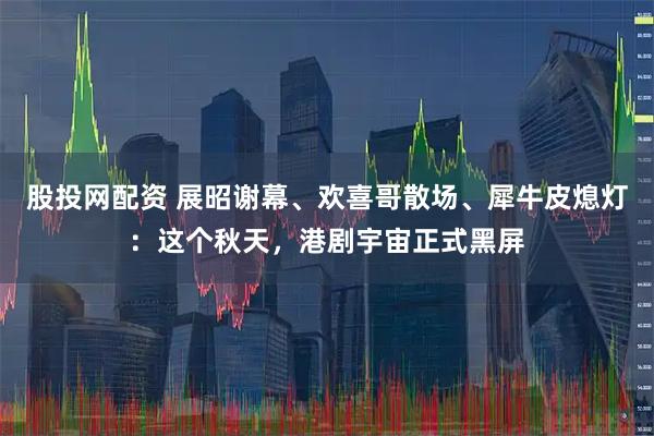 股投网配资 展昭谢幕、欢喜哥散场、犀牛皮熄灯：这个秋天，港剧宇宙正式黑屏