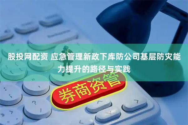 股投网配资 应急管理新政下库防公司基层防灾能力提升的路径与实践