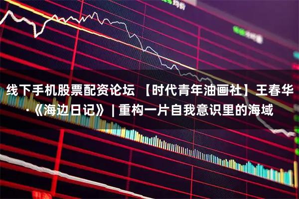 线下手机股票配资论坛 【时代青年油画社】王春华·《海边日记》 | 重构一片自我意识里的海域