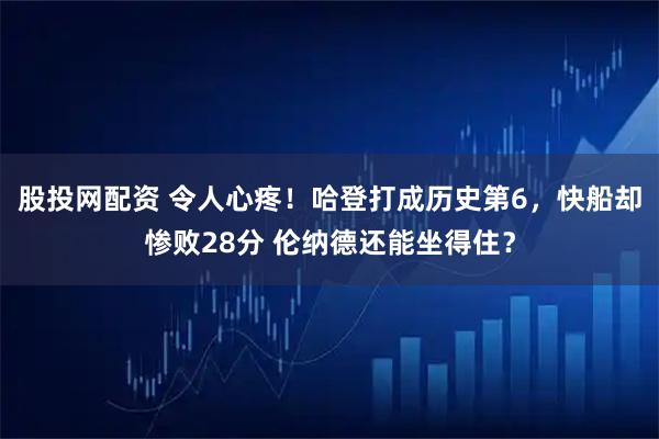 股投网配资 令人心疼！哈登打成历史第6，快船却惨败28分 伦纳德还能坐得住？