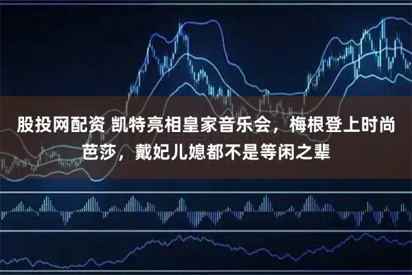 股投网配资 凯特亮相皇家音乐会，梅根登上时尚芭莎，戴妃儿媳都不是等闲之辈