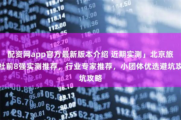 配资网app官方最新版本介绍 近期实测」北京旅行社前8强实测推荐，行业专家推荐，小团体优选避坑攻略