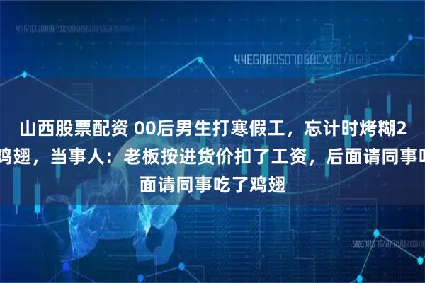 山西股票配资 00后男生打寒假工，忘计时烤糊200多个鸡翅，当事人：老板按进货价扣了工资，后面请同事吃了鸡翅